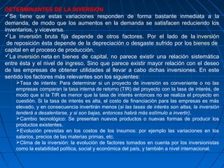 DETERMINANTES DE LA INVERSION
Se tiene que estas variaciones responden de forma bastante inmediata a la
demanda, de modo que los aumentos en la demanda se satisfacen reduciendo los
inventarios, y viceversa.
La inversión bruta fija depende de otros factores. Por el lado de la inversión
de reposición ésta depende de la depreciación o desgaste sufrido por los bienes de
capital en el proceso de producción.
La inversión neta en bienes de capital, no parece existir una relación sistemática
entre ésta y el nivel de ingreso. Sino que parece existir mayor relación con el deseo
de las empresas de obtener utilidades al llevar a cabo dichas inversiones. En este
sentido los factores más relevantes son los siguientes:
Tasa de interés: Para determinar si un proyecto de inversión es conveniente o no las
empresas comparan la tasa interna de retorno (TIR) del proyecto con la tasa de interés, de
modo que si la TIR es menor que la tasa de interés entonces no se realiza el proyecto en
cuestión. Si la tasa de interés es alta, el costo de financiación para las empresas es más
elevado, y en consecuencia invertirán menos (si las tasas de interés son altas, la inversión
tenderá a desalentarse, y si son bajas, entonces habrá más estímulo a invertir).
Cambio tecnológico: Se presentan nuevos productos o nuevas formas de producir los
productos existentes.
Evolución previstas en los costos de los insumos: por ejemplo las variaciones en los
salarios, precios de las materias primas, etc.
Clima de la inversión: la evolución de factores tomados en cuenta por los inversionistas
como la estabilidad política, social y económica del país, y también a nivel internacional.
 