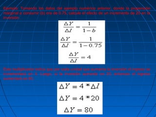 Ejemplo: Tomando los datos del ejemplo numérico anterior, donde la propensión
marginal a consumir (b) era de 0.75, calcule el efecto de un incremento de 20 en la
inversión.
Este multiplicador indica que por cada unidad que aumenta la inversión el ingreso se
incrementará en 4. Luego, si la inversión aumenta en 20, entonces el ingreso
aumentará en 80.
 