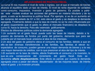APLICACIONES DE POLÍTICA FISCAL
La curva IS nos muestra el nivel de renta o ingreso, con el que el mercado de bienes
alcanza el equilibrio dado un tipo de interés. El nivel de renta depende de variables
como consumo, impuestos, inversión y gasto de gobierno. Es posible a partir
de este modelo evaluar las acciones del gobierno en materia tributaria y de su
gasto, a esto se le denomina la política fiscal. Por ejemplo, si se da un aumento en
las compras del estado de G1 a G2, esto eleva el gasto y se desplace la demanda
agregada. Finalmente debido a que la tasa de interés no se ha visto influenciada por
el gasto (suponiendo que el gasto no altera el mercado financiero) se desplaza la
curva IS, hacia la derecha. Para ello veámoslo gráficamente.
Efectos de diferentes políticas sobre la demanda agregada.
1.Un aumento en el gasto fiscal, puede subir las tasas de interés, debido a la
presión de demanda de fondos por parte del gobierno, demanda que para ser
cubierta por el mercado local, presiona al alza de los intereses.
2.Un alza del gasto de gobierno eleva el consumo de las familias, debido a que en
ello se dan diversas transferencias a las familias, las familias al elevar su
expectativa de consumo, pueden generar una mayor demanda de bienes y a la vez
una mayor demanda de créditos, con lo que presionan al alza del tipo de interés.
3.El aumento en la tasa de interés, afecta finalmente el consumo y la inversión, lo
que es una consecuencia del incremento del gasto fiscal. Esto se
denomina efecto desplazamiento. Este efecto es parcial, por cuanto la demanda
agregada crece a pesar del efecto desalentador de las mayores tasas de interés
sobre el gasto y la inversión privada.
 