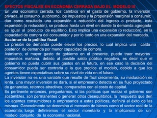 EFECTOS FISCALES EN ECONOMÍA CERRADA BAJO EL MODELO IS
En una economía cerrada, los cambios en el gasto de gobierno, la inversión
privada, el consumo autónomo, los impuestos y la propensión marginal a consumir;
dan como resultado una expansión o reducción del ingreso o producto, esta
expansión (o reducción), se produce hasta un nivel en donde la demanda agregada
es igual al producto de equilibrio. Esto implica una expansión (o reducción), en la
capacidad de compra del consumidor y por lo tanto en una expansión del mercado.
Accionar de la política fiscal
La presión de demanda puede elevar los precios, lo cual implica una caída
posterior de demanda por menor capacidad de compra.
Asimismo, el mayor gasto de gobierno en el presente, puede traer mayores
impuestos mañana, debido al posible saldo público negativo, es decir que el
gobierno no pueda cubrir sus gastos en el futuro, en ese caso la decisión del
consumidor puede ser contraria a la que predice el modelo, debido a que los
agentes tienen expectativas sobre su nivel de vida en el futuro.
La inversión no es una variable que resulte de fácil crecimiento, su maduración es
lenta. Una mayor inversión se dará, si el empresario detecta en su flujo proyectado
de ganancias, retornos atractivos, comparados con el costo de capital.
Es pertinente entonces, preguntarnos, si las políticas que realiza el gobierno son
sostenibles, son permanentes o generan otros desequilibrios, la respuesta que den
los agentes consumidores o empresarios a estas políticas, definirá el éxito de las
mismas. Generalmente se denomina al mercado de bienes como el sector real de la
economía, luego definiremos el sector monetario y la implicancia de un
modelo conjunto de la economía nacional.
 
