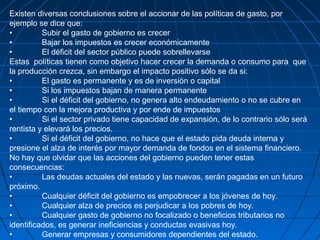 Existen diversas conclusiones sobre el accionar de las políticas de gasto, por
ejemplo se dice que:
• Subir el gasto de gobierno es crecer
• Bajar los impuestos es crecer económicamente
• El déficit del sector público puede sobrellevarse
Estas políticas tienen como objetivo hacer crecer la demanda o consumo para que
la producción crezca, sin embargo el impacto positivo sólo se da si:
• El gasto es permanente y es de inversión o capital
• Si los impuestos bajan de manera permanente
• Si el déficit del gobierno, no genera alto endeudamiento o no se cubre en
el tiempo con la mejora productiva y por ende de impuestos
• Si el sector privado tiene capacidad de expansión, de lo contrario sólo será
rentista y elevará los precios.
• Si el déficit del gobierno, no hace que el estado pida deuda interna y
presione el alza de interés por mayor demanda de fondos en el sistema financiero.
No hay que olvidar que las acciones del gobierno pueden tener estas
consecuencias:
• Las deudas actuales del estado y las nuevas, serán pagadas en un futuro
próximo.
• Cualquier déficit del gobierno es empobrecer a los jóvenes de hoy.
• Cualquier alza de precios es perjudicar a los pobres de hoy.
• Cualquier gasto de gobierno no focalizado o beneficios tributarios no
identificados, es generar ineficiencias y conductas evasivas hoy.
• Generar empresas y consumidores dependientes del estado.
 