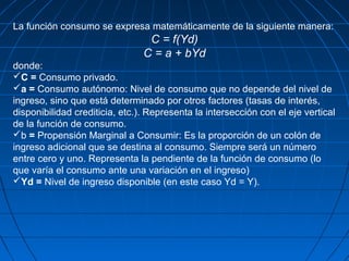 La función consumo se expresa matemáticamente de la siguiente manera:
C = f(Yd)
C = a + bYd
donde:
C = Consumo privado.
a = Consumo autónomo: Nivel de consumo que no depende del nivel de
ingreso, sino que está determinado por otros factores (tasas de interés,
disponibilidad crediticia, etc.). Representa la intersección con el eje vertical
de la función de consumo.
b = Propensión Marginal a Consumir: Es la proporción de un colón de
ingreso adicional que se destina al consumo. Siempre será un número
entre cero y uno. Representa la pendiente de la función de consumo (lo
que varía el consumo ante una variación en el ingreso)
Yd = Nivel de ingreso disponible (en este caso Yd = Y).
 
