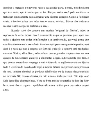 dominar o mercado e o governo retire a sua grande parte, e então, eles lhe dizem
que é o certo, que é assim que se faz. Porque assim você pode continuar a
trabalhar honestamente para alimentar este sistema corrupto. Como a futilidade
é tola; é incrível saber que todos tem o mesmo cérebro. Talvez não tenham a
mesma visão; a cegueira realmente é cruel.
         Quando você não compra um produto "original de fábrica", todos te
reprimem de certa forma. Isto é exatamente o que o governo quer, quer que
todos o ajudem para poder te influenciar a se sentir errado, que você pense que
esta fazendo um mal a sociedade, tirando empregos e sonegando impostos; mas
qual é a peça que não é original de fábrica? Tudo foi e sempre será produzido
em uma fábrica; além disso, todos sabem que as grandes empresas tem em seu
quadro de funcionários escravos e imigrantes ilegais, indiretamente mas tem, e
que poucos ou nenhum emprego a mais é formado na região onde atuam. Quase
tudo é terceirizado nos dias de hoje; a mesma fabrica que produz estes produtos
de luxo, também distribui os produtos falsificados ou de marcas desconhecidas
no mercado. São todos culpados por este sistema, inclusive você. Não seja tolo!
Saia desse lixo chamado luxo. Vista-se bem, mostre-se atrativo se isto lhe fizer
bem, mas não se engane... qualidade não é um motivo para que exista preços
altos.
 