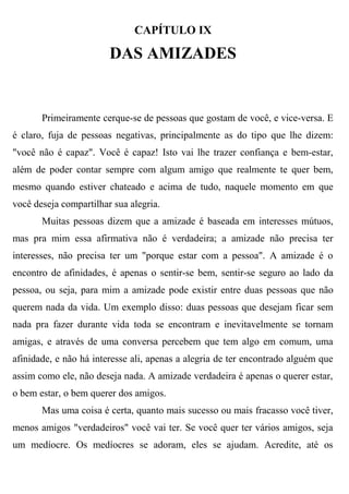 CAPÍTULO IX

                        DAS AMIZADES


       Primeiramente cerque-se de pessoas que gostam de você, e vice-versa. E
é claro, fuja de pessoas negativas, principalmente as do tipo que lhe dizem:
"você não é capaz". Você é capaz! Isto vai lhe trazer confiança e bem-estar,
além de poder contar sempre com algum amigo que realmente te quer bem,
mesmo quando estiver chateado e acima de tudo, naquele momento em que
você deseja compartilhar sua alegria.
       Muitas pessoas dizem que a amizade é baseada em interesses mútuos,
mas pra mim essa afirmativa não é verdadeira; a amizade não precisa ter
interesses, não precisa ter um "porque estar com a pessoa". A amizade é o
encontro de afinidades, é apenas o sentir-se bem, sentir-se seguro ao lado da
pessoa, ou seja, para mim a amizade pode existir entre duas pessoas que não
querem nada da vida. Um exemplo disso: duas pessoas que desejam ficar sem
nada pra fazer durante vida toda se encontram e inevitavelmente se tornam
amigas, e através de uma conversa percebem que tem algo em comum, uma
afinidade, e não há interesse ali, apenas a alegria de ter encontrado alguém que
assim como ele, não deseja nada. A amizade verdadeira é apenas o querer estar,
o bem estar, o bem querer dos amigos.
       Mas uma coisa é certa, quanto mais sucesso ou mais fracasso você tiver,
menos amigos "verdadeiros" você vai ter. Se você quer ter vários amigos, seja
um medíocre. Os medíocres se adoram, eles se ajudam. Acredite, até os
 