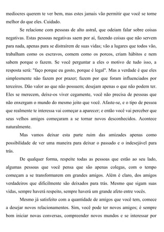 medíocres querem te ver bem, mas estes jamais vão permitir que você se torne
melhor do que eles. Cuidado.
        Se relacione com pessoas de alto astral, que odeiam falar sobre coisas
negativas. Estas pessoas negativas saem por aí, fazendo coisas que não servem
para nada, apenas para se distraírem de suas vidas; vão a lugares que todos vão,
trabalham como os escravos, comem como os porcos, criam hábitos e nem
sabem porque o fazem. Se você perguntar a eles o motivo de tudo isso, a
resposta será: "faço porque eu gosto, porque é legal". Mas a verdade é que eles
simplesmente não fazem por prazer; fazem por que foram influenciados por
terceiros. Dão valor ao que não possuem; desejam apenas o que não podem ter.
Eles se merecem, deixe-os viver cegamente, você não precisa de pessoas que
não enxergam o mundo do mesmo jeito que você. Afaste-se, e o tipo de pessoa
que realmente te interessa vai começar a aparecer; e então você vai perceber que
seus velhos amigos começaram a se tornar novos desconhecidos. Acontece
naturalmente.
        Mas vamos deixar esta parte ruim das amizades apenas como
possibilidade de ver uma maneira para deixar o passado e o indesejável para
trás.
        De qualquer forma, respeite todas as pessoas que estão ao seu lado,
algumas pessoas que você pensa que são apenas colegas, com o tempo
começam a se transformarem em grandes amigos. Além é claro, dos amigos
verdadeiros que dificilmente são deixados para trás. Mesmo que sigam suas
vidas, sempre haverá respeito, sempre haverá um grande afeto entre vocês.
        Mesmo já satisfeito com a quantidade de amigos que você tem, comece
a desejar novos relacionamentos. Sim, você pode ter novos amigos; é sempre
bom iniciar novas conversas, compreender novos mundos e se interessar por
 