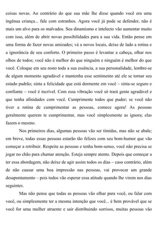 coisas novas. Ao contrário do que sua mãe lhe disse quando você era uma
ingênua criança... fale com estranhos. Agora você já pode se defender, não é
mais um alvo para os malvados. Seu dinamismo e intelecto vão aumentar muito
com isso, além de abrir novas possibilidades para a sua vida. Então pense em
uma forma de fazer novas amizades; vá a novos locais, deixe de lado a rotina e
a ignorância de seu conforto. O primeiro passo é levantar a cabeça, olhar nos
olhos de todos; você não é melhor do que ninguém e ninguém é melhor do que
você. Coloque em seu rosto toda a sua essência, a sua personalidade, lembre-se
de algum momento agradável e mantenha esse sentimento até ele se tornar seu
estado padrão; sinta a felicidade que está dormente em você – sinta-se seguro e
confiante – você é incrível. Com essa vibração você só trará gente agradável e
que tenha afinidades com você. Cumprimente todos que puder; se você não
tiver a rotina de cumprimentar as pessoas, comece agora! As pessoas
geralmente querem te cumprimentar, mas você simplesmente as ignora; elas
fazem o mesmo.
       Nos primeiros dias, algumas pessoas vão ser tímidas, mas não se abale;
em breve, todas essas pessoas estarão tão felizes com seu bom-humor que vão
começar a retribuir. Respeite as pessoas e tenha bom-senso, você não precisa se
jogar no chão para chamar atenção. Esteja sempre atento. Depois que começar a
ter essa abordagem, não deixe de agir assim todos os dias – caso contrário, além
de não causar uma boa impressão nas pessoas, vai provocar um grande
desapontamento – pois todos vão esperar essa atitude quando lhe virem nos dias
seguintes.
       Mas não pense que todas as pessoas vão olhar para você, ou falar com
você, ou simplesmente ter a mesma intenção que você... é bem provável que se
você for uma mulher atraente e sair distribuindo sorrisos, muitas pessoas vão
 