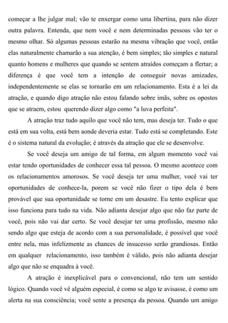 começar a lhe julgar mal; vão te enxergar como uma libertina, para não dizer
outra palavra. Entenda, que nem você e nem determinadas pessoas vão ter o
mesmo olhar. Só algumas pessoas estarão na mesma vibração que você, então
elas naturalmente chamarão a sua atenção, é bem simples; tão simples e natural
quanto homens e mulheres que quando se sentem atraídos começam a flertar; a
diferença é que você tem a intenção de conseguir novas amizades,
independentemente se elas se tornarão em um relacionamento. Esta é a lei da
atração, e quando digo atração não estou falando sobre imãs, sobre os opostos
que se atraem, estou querendo dizer algo como "a luva perfeita".
       A atração traz tudo aquilo que você não tem, mas deseja ter. Tudo o que
está em sua volta, está bem aonde deveria estar. Tudo está se completando. Este
é o sistema natural da evolução; é através da atração que ele se desenvolve.
       Se você deseja um amigo de tal forma, em algum momento você vai
estar tendo oportunidades de conhecer essa tal pessoa. O mesmo acontece com
os relacionamentos amorosos. Se você deseja ter uma mulher, você vai ter
oportunidades de conhece-la, porem se você não fizer o tipo dela é bem
provável que sua oportunidade se torne em um desastre. Eu tento explicar que
isso funciona para tudo na vida. Não adianta desejar algo que não faz parte de
você, pois não vai dar certo. Se você desejar ter uma profissão, mesmo não
sendo algo que esteja de acordo com a sua personalidade, é possível que você
entre nela, mas infelizmente as chances de insucesso serão grandiosas. Então
em qualquer relacionamento, isso também é válido, pois não adianta desejar
algo que não se enquadra à você.
       A atração é inexplicável para o convencional, não tem um sentido
lógico. Quando você vê alguém especial, é como se algo te avisasse, é como um
alerta na sua consciência; você sente a presença da pessoa. Quando um amigo
 