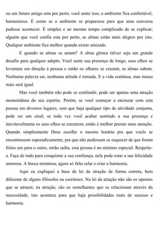ou um futuro amigo esta por perto, você sente isso, o ambiente fica confortável,
harmonioso. É como se o ambiente se preparasse para que uma conversa
pudesse acontecer. É simples e ao mesmo tempo complicado de se explicar;
alguém que você confia esta por perto, as almas estão mais alegres por isto.
Qualquer ambiente fica melhor quando existe amizade.
       E quando as almas se amam? A alma gêmea talvez seja um grande
desafio para qualquer adepto. Você sente sua presença de longe, seus olhos se
levantam em direção à pessoa e então os olhares se cruzam, as almas sabem.
Nenhuma palavra sai, nenhuma atitude é tomada. E a vida continua, mas nunca
mais será igual.
       Mas você também não pode se confundir, pode ser apenas uma atração
momentânea do seu espirito. Porém, se você começar a encruzar com esta
pessoa em diversos lugares, sem que haja qualquer tipo de atividade conjunta,
pode ser um sinal; se toda vez você acabar sentindo a sua presença e
inevitavelmente os seus olhos se cruzarem, então é melhor prestar mais atenção.
Quando simplesmente Deus escolhe o mesmo horário pra que vocês se
encontrassem esporadicamente, pra que não pudessem se esquecer de que foram
feitos um para o outro, então saiba, esta pessoa é no mínimo especial. Respeite-
a. Faça de tudo para conquistar a sua confiança, nela pode estar a sua felicidade
amorosa. A busca terminou, agora só falta selar e criar a harmonia.
       Aqui eu expliquei a base da lei da atração de forma correta, bem
diferente de alguns filósofos ou escritores. Na lei da atração não são os opostos
que se atraem; na atração, são os semelhantes que se relacionam através da
necessidade, isto acontece para que haja possibilidades reais de sucesso e
harmonia.
 