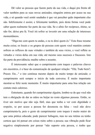 Dê valor as pessoas que fazem parte da sua vida, e daqui pra frente dê
valor também para as suas novas amizades; ninguém entrou por acaso na sua
vida, e só quando você sentir saudades é que vai perceber quão importante elas
são. Infelizmente é assim; e felizmente também, pois desta forma você pode
saber quem realmente faz parte da sua vida. Se o afeto for recíproco, ótimo, se
não for, deixe pra lá. Você irá sofrer se investir em uma relação de interesses
momentâneos.
       “Diga-me com quem tu andas, e eu te direi quem és.” Esta frase resume
muita coisa; os locais e os grupos de pessoas com quem você mantém contato
sofrem os reflexos de suas virtudes e também de seus vícios, e você reflete as
virtudes e vícios delas em sua vida; até mesmo seus sucessos e fracassos. Isto
faz parte da providência; medite sobre o assunto.
       É interessante saber que o cumprimento com toques e palavras chaves
em encontros, é a base da comunicação de qualquer relação: "Olá; Tudo bem?;
Prazer; Etc..." e isto continua mesmo depois de muito tempo de amizade; o
cumprimento será sempre o início de toda conversa. É muito importante
mostrar-se feliz neste momento. É muito importante para uma boa relação um
contato mais caloroso.
       Entretanto, quando for cumprimentar alguém, lembre-se de que você não
tem a obrigação de dar as mãos ou beijar no rosto algumas pessoas. Então, se
tiver um motivo que não seja fútil, mas que tenha a ver com dignidade e
respeito, se por acaso a pessoa for desonesta ou falsa - você não deve
cumprimenta-la, pois o gesto de cumprimentar com toques é muito maior do
que uma prática educada; pode parecer bobagem, mas no seu intimo eu tenho
certeza que irá pensar em coisas ruins sobre a pessoa; sua vibração pode ficar
negativa simplesmente por pensar “não suporto esta pessoa, e tenho que
 