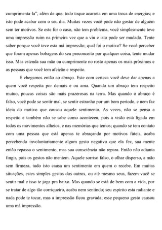 cumprimenta-la”, além de que, todo toque acarreta em uma troca de energias; e
isto pode acabar com o seu dia. Muitas vezes você pode não gostar de alguém
sem ter motivos. Se este for o caso, não tem problema, você simplesmente teve
uma impressão ruim na primeira vez que a viu e isto pode ser mudado. Tente
saber porque você teve esta má impressão; qual foi o motivo? Se você perceber
que foram apenas bobagens do seu preconceito por qualquer coisa, tente mudar
isso. Mas estenda sua mão ou cumprimente no rosto apenas os mais próximos e
as pessoas que você tem afeição e respeito.
       E chegamos então ao abraço. Este com certeza você deve dar apenas a
quem você respeita por demais e ou ama. Quando um abraço tem respeito
mutuo, poucas coisas são mais prazerosas na terra. Mas quando o abraço é
falso, você pode se sentir mal, se sentir estranho por um bom período, e nem faz
ideia do motivo que causou aquele sentimento. As vezes, não se pensa a
respeito e também não se sabe como aconteceu, pois a visão está ligada em
todos os movimentos alheios, e nas memórias que temos; quando se tem contato
com uma pessoa que está apenas te abraçando por motivos fúteis, acaba
percebendo involuntariamente algum gesto negativo que ela fez, sua mente
então repassa o sentimento, mas sua consciência não repara. Então não adianta
fingir, pois os gestos não mentem. Aquele sorriso falso, o olhar disperso, a mão
sem firmeza, tudo isto causa um sentimento em quem o recebe. Em muitas
situações, estes simples gestos dos outros, ou até mesmo seus, fazem você se
sentir mal e isso te joga pra baixo. Mas quando se está de bem com a vida, por
se tratar de algo tão corriqueiro, acaba nem sentindo; seu espirito esta radiante e
nada pode te tocar, mas a impressão ficou gravada; esse pequeno gesto causou
uma má impressão.
 