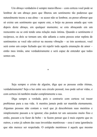 Um abraço verdadeiro é sempre maravilhoso – com certeza você pode se
lembrar de um abraço puro que liberou um sentimento tão poderoso que
naturalmente tocou a sua alma – se acaso não se lembrar, eu posso afirmar que
só existe um sentimento que supere este, o beijo na pessoa amada que vem
depois deste abraço, em qualquer momento; se esta abraçando em um
reencontro ou se está tendo uma relação mais íntima. Quando o sentimento é
recíproco, os dois se tornam um; não adianta a outra pessoa estar repleta de
sentimentos se você não estiver na mesma vibração – se isto acontecer, você
será como um corpo fechado que irá repelir toda aquela emanação de amor –
então meu irmão, ame verdadeiramente e será capaz de entender que todos
somos um.




                                       *




       Seja sempre o cristo de alguém, diga que as pessoas estão ótimas,
verdadeiramente! Seja a luz entre seu circulo pessoal, isso pode salvar vidas, e
com certeza irá também mudar completamente a sua.
       Diga sempre a verdade, pois o contrario com certeza vai trazer
problemas para a sua vida. A mentira jamais pode ser mantida eternamente.
Algumas pessoas não contam a você que já descobriram suas mentiras e
simplesmente passam a te ignorar; elas podem ter um sarcasmo muito fino e
então, passam a te fazer de bobo – te fazem pensar que é mais esperto que os
outros, e estes já sabem das suas investidas mentirosas – essa é uma ignorância
que não merece ser respeitada. O estúpido mentiroso é aquele que mesmo
 