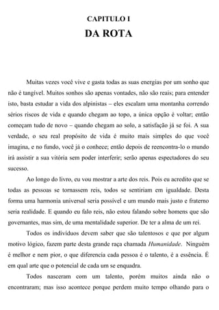 CAPITULO I

                              DA ROTA



       Muitas vezes você vive e gasta todas as suas energias por um sonho que
não é tangível. Muitos sonhos são apenas vontades, não são reais; para entender
isto, basta estudar a vida dos alpinistas – eles escalam uma montanha correndo
sérios riscos de vida e quando chegam ao topo, a única opção é voltar; então
começam tudo de novo – quando chegam ao solo, a satisfação já se foi. A sua
verdade, o seu real propósito de vida é muito mais simples do que você
imagina, e no fundo, você já o conhece; então depois de reencontra-lo o mundo
irá assistir a sua vitória sem poder interferir; serão apenas espectadores do seu
sucesso.
       Ao longo do livro, eu vou mostrar a arte dos reis. Pois eu acredito que se
todas as pessoas se tornassem reis, todos se sentiriam em igualdade. Desta
forma uma harmonia universal seria possível e um mundo mais justo e fraterno
seria realidade. E quando eu falo reis, não estou falando sobre homens que são
governantes, mas sim, de uma mentalidade superior. De ter a alma de um rei.
       Todos os indivíduos devem saber que são talentosos e que por algum
motivo lógico, fazem parte desta grande raça chamada Humanidade. Ninguém
é melhor e nem pior, o que diferencia cada pessoa é o talento, é a essência. É
em qual arte que o potencial de cada um se enquadra.
       Todos nasceram com um talento, porém muitos ainda não o
encontraram; mas isso acontece porque perdem muito tempo olhando para o
 