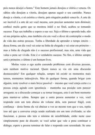 pois nunca desejei a honra.” Este homem jamais desejou a vitória e venceu. Os
sábios não desejam a vitoria, desejam apenas seguir o seu caminho. Nunca
deseje a vitoria, e só existira a vitoria, pois ninguém poderá vence-lo. A arte de
ser incrível é a arte de ser você mesmo, sem precisar aumentar nem diminuir;
conheci muita gente que se mostrou inútil e no final, acabou se tornando
sucesso. Faça seu trabalho e espere a sua vez. Seja o último e aprenda tudo, não
só nas próprias ações, mas também crie em você o dever de contemplar o modo
de vida das outras pessoas. Tenha a liberdade de aprender o tempo inteiro –
dessa forma, um dia você vai estar na linha de chegada e vai estar em primeiro –
mas a linha de chegada não é o sucesso profissional, mas sim, uma vida que
valeu a pena ser vivida. Este é o verdadeiro sucesso. No fim, o último sempre
será o primeiro; o último é um homem livre.
       Muitas vezes o ego acaba causando problemas com diversas pessoas,
sem nenhum motivo racional. Quem nunca se viu em uma discussão
desnecessária? Em qualquer relação, sempre irá existir os momentos mais
tensos, momentos indesejáveis. Mas de qualquer forma, quando brigar com
alguém, tente resolver o mais breve possível – mesmo que você esteja certo e a
pessoa esteja agindo com ignorância – mantenha sua posição sem parecer
arrogante; se a discussão começar a se tornar insegura, este é um bom momento
para manter-se calmo. Sempre que a outra pessoa aumentar a voz, você
responde com um tom abaixo do volume dela, sem parecer frágil, com
confiança – desta forma ela vai abaixar a voz ao mesmo tom que o seu, repita
isso até que a conversa esteja sendo realizada em um tom civilizado; se não
funcionar, a pessoa não tem o mínimo de sensibilidade, então neste caso
simplesmente pare de discutir; se você achar que vale a pena continuar o
diálogo, espere a pessoa terminar de falar e responda com serenidade. Se uma
 
