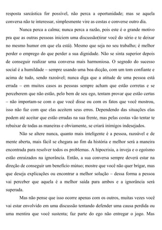 resposta sarcástica for possível, não perca a oportunidade; mas se aquela
conversa não te interessar, simplesmente vire as costas e converse outro dia.
       Nunca perca a calma; nunca perca a razão, pois este é o grande motivo
pra que as outras pessoas iniciem uma discussão(tirar você do sério e te deixar
no mesmo humor em que ela está). Mesmo que seja no seu trabalho; é melhor
perder o emprego do que perder a sua dignidade. Não se sinta superior depois
de conseguir realizar uma conversa mais harmoniosa. O segredo do sucesso
social é a humildade – sempre usando uma boa dicção, com um tom confiante e
acima de tudo, sendo razoável; nunca diga que a atitude de uma pessoa está
errada – em muitos casos as pessoas sempre acham que estão corretas e se
perceberem que não estão, pelo bem de seu ego, tentam provar que estão certas
– não importam-se com o que você disse ou com os fatos que você mostrou,
isso não faz com que elas aceitem seus erros. Dependendo das situações elas
podem até aceitar que estão erradas na sua frente, mas pelas costas vão tentar te
rebaixar de todas as maneiras e obviamente, se criará inimigos indesejados.
       Não se altere nunca, quanto mais inteligente é a pessoa, razoável e de
mente aberta, mais fácil se chegara ao fim da história e melhor será a maneira
encontrada para resolver todos os problemas. A hipocrisia, a inveja e o egoísmo
estão enraizados na ignorância. Então, a sua conversa sempre deverá estar na
direção de conseguir um benefício mútuo; mostre que você não quer brigar, mas
que deseja explicações ou encontrar a melhor solução – dessa forma a pessoa
vai perceber que aquela é a melhor saída para ambos e a ignorância será
superada.
       Mas não pense que isso ocorre apenas com os outros, muitas vezes você
vai estar envolvido em uma discussão tentando defender uma causa perdida ou
uma mentira que você sustenta; faz parte do ego não entregar o jogo. Mas
 
