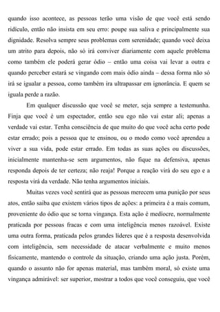 quando isso acontece, as pessoas terão uma visão de que você está sendo
ridículo, então não insista em seu erro: poupe sua saliva e principalmente sua
dignidade. Resolva sempre seus problemas com serenidade; quando você deixa
um atrito para depois, não só irá conviver diariamente com aquele problema
como também ele poderá gerar ódio – então uma coisa vai levar a outra e
quando perceber estará se vingando com mais ódio ainda – dessa forma não só
irá se igualar a pessoa, como também ira ultrapassar em ignorância. E quem se
iguala perde a razão.
       Em qualquer discussão que você se meter, seja sempre a testemunha.
Finja que você é um espectador, então seu ego não vai estar ali; apenas a
verdade vai estar. Tenha consciência de que muito do que você acha certo pode
estar errado; pois a pessoa que te ensinou, ou o modo como você aprendeu a
viver a sua vida, pode estar errado. Em todas as suas ações ou discussões,
inicialmente mantenha-se sem argumentos, não fique na defensiva, apenas
responda depois de ter certeza; não reaja! Porque a reação virá do seu ego e a
resposta virá da verdade. Não tenha argumentos iniciais.
       Muitas vezes você sentirá que as pessoas merecem uma punição por seus
atos, então saiba que existem vários tipos de ações: a primeira é a mais comum,
proveniente do ódio que se torna vingança. Esta ação é medíocre, normalmente
praticada por pessoas fracas e com uma inteligência menos razoável. Existe
uma outra forma, praticada pelos grandes líderes que é a resposta desenvolvida
com inteligência, sem necessidade de atacar verbalmente e muito menos
fisicamente, mantendo o controle da situação, criando uma ação justa. Porém,
quando o assunto não for apenas material, mas também moral, só existe uma
vingança admirável: ser superior, mostrar a todos que você conseguiu, que você
 