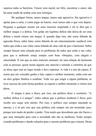 superou todas as barreiras. Vencer com moral, ser feliz, encontrar o amor; não
há outro modo de acabar com seus inimigos.
         De qualquer forma, nunca ataque; nunca seja agressivo. Ser agressivo é
apelar para a sorte, é como jogar na loteria, você nunca sabe o que vem depois.
Pergunte a qualquer mestre em artes marciais respeitado e ele te dirá que o
melhor ataque é a defesa. Um golpe em legítima defesa não deixa de ser uma
defesa e muito menos um ataque. E quando digo isto, não estou falando de
agressão física, sobre lutas; estou falando de um relacionamento saudável com
todos que estão a sua volta; estou falando de uma vida de paz e harmonia. Sobre
sempre buscar uma solução para os problemas de todos que estão a sua volta;
para que o ambiente esteja sempre com boas vibrações, com alegria e
sinceridade. É isto que as artes marciais ensinam: ter uma relação de harmonia
com as pessoas; quem treina alguma arte marcial e entende o contrário do que
eu disse aqui está no lugar errado e deve repensar. A vida é a arte da espera. É
assim que um vencedor ganha a luta: espera o melhor momento, então com um
ou dois golpes finaliza o combate. Toda vez que reagir a algum problema, se
tiver sucesso de certa forma perderá; se esperar o melhor momento a vitoria será
plena.
         O ataque é para o fraco; por isso, um político disse o contrário: “A
melhor defesa é o ataque”; todos sabem que o político moderno é fraco, pois
recebe seu cargo sem mérito. Por isso, o político esta sempre atacando as
massas, e é só por isso que esta política está sempre em um tremendo caos;
porque tem medo de perder o poder. Tem medo que descubram que são fracos e
que suas intenções para com a sociedade não são as melhores. Estão sempre
criando problemas e dando soluções para o mesmo problema que criaram. Desta
 