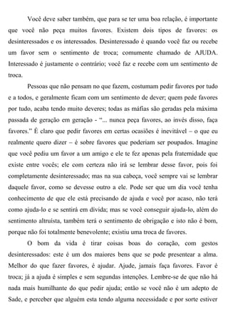 Você deve saber também, que para se ter uma boa relação, é importante
que você não peça muitos favores. Existem dois tipos de favores: os
desinteressados e os interessados. Desinteressado é quando você faz ou recebe
um favor sem o sentimento de troca; comumente chamado de AJUDA.
Interessado é justamente o contrário; você faz e recebe com um sentimento de
troca.
         Pessoas que não pensam no que fazem, costumam pedir favores por tudo
e a todos, e geralmente ficam com um sentimento de dever; quem pede favores
por tudo, acaba tendo muito deveres; todas as máfias são geradas pela máxima
passada de geração em geração - “... nunca peça favores, ao invés disso, faça
favores.” É claro que pedir favores em certas ocasiões é inevitável – o que eu
realmente quero dizer – é sobre favores que poderiam ser poupados. Imagine
que você pediu um favor a um amigo e ele te fez apenas pela fraternidade que
existe entre vocês; ele com certeza não irá se lembrar desse favor, pois foi
completamente desinteressado; mas na sua cabeça, você sempre vai se lembrar
daquele favor, como se devesse outro a ele. Pode ser que um dia você tenha
conhecimento de que ele está precisando de ajuda e você por acaso, não terá
como ajuda-lo e se sentirá em dívida; mas se você conseguir ajuda-lo, além do
sentimento altruísta, também terá o sentimento de obrigação e isto não é bom,
porque não foi totalmente benevolente; existiu uma troca de favores.
         O bom da vida é tirar coisas boas do coração, com gestos
desinteressados: este é um dos maiores bens que se pode presentear a alma.
Melhor do que fazer favores, é ajudar. Ajude, jamais faça favores. Favor é
troca; já a ajuda é simples e sem segundas intenções. Lembre-se de que não há
nada mais humilhante do que pedir ajuda; então se você não é um adepto de
Sade, e perceber que alguém esta tendo alguma necessidade e por sorte estiver
 