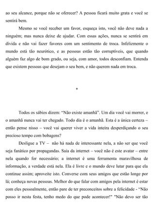 ao seu alcance, porque não se oferecer? A pessoa ficará muito grata e você se
sentirá bem.
       Mesmo se você receber um favor, esqueça isto, você não deve nada a
ninguém; mas nunca deixe de ajudar. Com essas ações, nunca se sentirá em
dívida e não vai fazer favores com um sentimento de troca. Infelizmente o
mundo está tão neurótico, e as pessoas estão tão corruptíveis, que quando
alguém faz algo de bom grado, ou seja, com amor, todos desconfiam. Entenda
que existem pessoas que desejam o seu bem, e não querem nada em troca.




                                       *




       Todos os sábios dizem: “Não existe amanhã”. Um dia você vai morrer, e
o amanhã nunca vai ter chegado. Todo dia é o amanhã. Esta é a única certeza –
então pense nisso – você vai querer viver a vida inteira desperdiçando o seu
precioso tempo com bobagens?
       Desligue a TV – não há nada de interessante nela, a não ser que você
seja fanático por propagandas. Saia da internet – você não é este avatar – entre
nela quando for necessário; a internet é uma ferramenta maravilhosa de
informação, a verdade está nela. Ela é livre e o mundo deve lutar para que ela
continue assim; aproveite isto. Converse com seus amigos que estão longe por
lá; conheça novas pessoas. Melhor do que falar com amigos pela internet é estar
com eles pessoalmente, então pare de ter preconceitos sobre a felicidade - “Não
posso ir nesta festa, tenho medo do que pode acontecer!" "Não devo ser tão
 