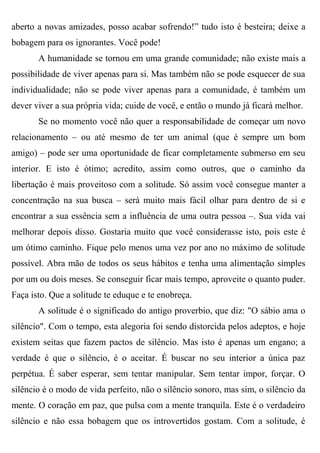 aberto a novas amizades, posso acabar sofrendo!” tudo isto é besteira; deixe a
bobagem para os ignorantes. Você pode!
       A humanidade se tornou em uma grande comunidade; não existe mais a
possibilidade de viver apenas para si. Mas também não se pode esquecer de sua
individualidade; não se pode viver apenas para a comunidade, é também um
dever viver a sua própria vida; cuide de você, e então o mundo já ficará melhor.
       Se no momento você não quer a responsabilidade de começar um novo
relacionamento – ou até mesmo de ter um animal (que é sempre um bom
amigo) – pode ser uma oportunidade de ficar completamente submerso em seu
interior. E isto é ótimo; acredito, assim como outros, que o caminho da
libertação é mais proveitoso com a solitude. Só assim você consegue manter a
concentração na sua busca – será muito mais fácil olhar para dentro de si e
encontrar a sua essência sem a influência de uma outra pessoa –. Sua vida vai
melhorar depois disso. Gostaria muito que você considerasse isto, pois este é
um ótimo caminho. Fique pelo menos uma vez por ano no máximo de solitude
possível. Abra mão de todos os seus hábitos e tenha uma alimentação simples
por um ou dois meses. Se conseguir ficar mais tempo, aproveite o quanto puder.
Faça isto. Que a solitude te eduque e te enobreça.
       A solitude é o significado do antigo proverbio, que diz: "O sábio ama o
silêncio". Com o tempo, esta alegoria foi sendo distorcida pelos adeptos, e hoje
existem seitas que fazem pactos de silêncio. Mas isto é apenas um engano; a
verdade é que o silêncio, é o aceitar. É buscar no seu interior a única paz
perpétua. É saber esperar, sem tentar manipular. Sem tentar impor, forçar. O
silêncio é o modo de vida perfeito, não o silêncio sonoro, mas sim, o silêncio da
mente. O coração em paz, que pulsa com a mente tranquila. Este é o verdadeiro
silêncio e não essa bobagem que os introvertidos gostam. Com a solitude, é
 