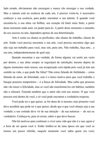 lado errado, obviamente não enxergam e nunca vão enxergar a sua verdade.
Mas o talento está na essência de cada um, é preciso visita-la; é necessário
conhecer a sua essência, para poder encontrar o seu talento. E quando você
encontra-lo, a sua alma vai brilhar, seu coração irá bater mais forte; a partir
deste momento nada mais vai poder para-lo. A partir deste momento o tamanho
do seu sucesso na arte, dependera apenas de sua determinação.
       Arte é como eu chamo as profissões; não chamo de trabalho, chamo de
arte. Então você precisa encontrar a sua arte, você precisa encontrar algo que
não seja um trabalho para você, mas sim, pura arte. Não trabalhe, faça arte... a
sua arte, independentemente de qual seja.
       Quando encontrar a sua verdade, de forma alguma vai sentir um vazio
por dentro, e sua alma sempre se regozijará de satisfação; mesmo depois de
alguns momentos mais tensos, sua recuperação será rápida pois você já tem um
sentido na vida, o que pode lhe faltar? Não estou falando de futilidades – estou
falando de amor, de felicidade; este é o único motivo para que você trabalhe e
busque prazeres temporários – é a busca da felicidade. Mas saiba que prazeres
não vão trazer a felicidade, mas se você não transformá-los em hábitos, também
não o afastará. Entenda também que o amor não está nos metais. O que você
procura está dentro de você, e só você pode encontrar a verdadeira resposta.
       Você pode ter o que quiser, se for dono de si mesmo; mas primeiro você
deve acreditar que pode ter o que quiser, desde que o que você almeja seja a sua
verdade; a sua vontade deve vir de sua intuição – da sua natureza – do seu eu
verdadeiro. Conheça-te, para só assim, saber o que deve buscar.
       Não há motivos para continuar a viver uma vida que não é a sua; agora é
a hora de ser quem você é. Então lembre-se de uma época em que você se
tornou um pouco rebelde, naquele momento você sabia quem era você,
 
