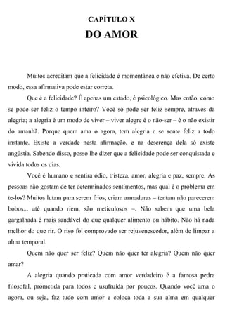 CAPÍTULO X

                              DO AMOR


        Muitos acreditam que a felicidade é momentânea e não efetiva. De certo
modo, essa afirmativa pode estar correta.
        Que é a felicidade? É apenas um estado, é psicológico. Mas então, como
se pode ser feliz o tempo inteiro? Você só pode ser feliz sempre, através da
alegria; a alegria é um modo de viver – viver alegre é o não-ser – é o não existir
do amanhã. Porque quem ama o agora, tem alegria e se sente feliz a todo
instante. Existe a verdade nesta afirmação, e na descrença dela só existe
angústia. Sabendo disso, posso lhe dizer que a felicidade pode ser conquistada e
vivida todos os dias.
        Você é humano e sentira ódio, tristeza, amor, alegria e paz, sempre. As
pessoas não gostam de ter determinados sentimentos, mas qual é o problema em
te-los? Muitos lutam para serem frios, criam armaduras – tentam não parecerem
bobos... até quando riem, são meticulosos –. Não sabem que uma bela
gargalhada é mais saudável do que qualquer alimento ou hábito. Não há nada
melhor do que rir. O riso foi comprovado ser rejuvenescedor, além de limpar a
alma temporal.
        Quem não quer ser feliz? Quem não quer ter alegria? Quem não quer
amar?
        A alegria quando praticada com amor verdadeiro é a famosa pedra
filosofal, prometida para todos e usufruída por poucos. Quando você ama o
agora, ou seja, faz tudo com amor e coloca toda a sua alma em qualquer
 