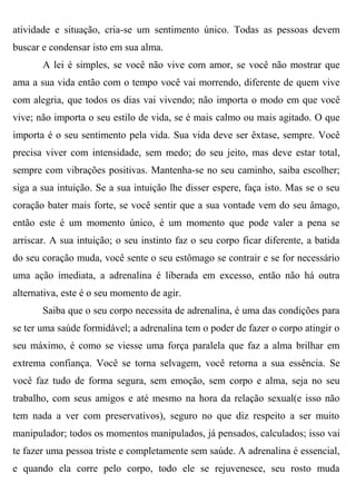 atividade e situação, cria-se um sentimento único. Todas as pessoas devem
buscar e condensar isto em sua alma.
       A lei é simples, se você não vive com amor, se você não mostrar que
ama a sua vida então com o tempo você vai morrendo, diferente de quem vive
com alegria, que todos os dias vai vivendo; não importa o modo em que você
vive; não importa o seu estilo de vida, se é mais calmo ou mais agitado. O que
importa é o seu sentimento pela vida. Sua vida deve ser êxtase, sempre. Você
precisa viver com intensidade, sem medo; do seu jeito, mas deve estar total,
sempre com vibrações positivas. Mantenha-se no seu caminho, saiba escolher;
siga a sua intuição. Se a sua intuição lhe disser espere, faça isto. Mas se o seu
coração bater mais forte, se você sentir que a sua vontade vem do seu âmago,
então este é um momento único, é um momento que pode valer a pena se
arriscar. A sua intuição; o seu instinto faz o seu corpo ficar diferente, a batida
do seu coração muda, você sente o seu estômago se contrair e se for necessário
uma ação imediata, a adrenalina é liberada em excesso, então não há outra
alternativa, este é o seu momento de agir.
       Saiba que o seu corpo necessita de adrenalina, é uma das condições para
se ter uma saúde formidável; a adrenalina tem o poder de fazer o corpo atingir o
seu máximo, é como se viesse uma força paralela que faz a alma brilhar em
extrema confiança. Você se torna selvagem, você retorna a sua essência. Se
você faz tudo de forma segura, sem emoção, sem corpo e alma, seja no seu
trabalho, com seus amigos e até mesmo na hora da relação sexual(e isso não
tem nada a ver com preservativos), seguro no que diz respeito a ser muito
manipulador; todos os momentos manipulados, já pensados, calculados; isso vai
te fazer uma pessoa triste e completamente sem saúde. A adrenalina é essencial,
e quando ela corre pelo corpo, todo ele se rejuvenesce, seu rosto muda
 