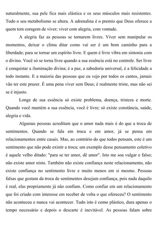 naturalmente, sua pele fica mais elástica e os seus músculos mais resistentes.
Todo o seu metabolismo se altera. A adrenalina é o premio que Deus oferece a
quem tem coragem de viver; viver com alegria, com vontade.
        A alegria faz as pessoas se tornarem livres. Viver sem manipular os
momentos, deixar o clima ditar como vai ser é um bom caminho para a
liberdade; para se tornar um espírito livre. E quem é livre vibra em sintonia com
o divino. Você só se torna livre quando a sua essência está no controle. Ser livre
é conquistar a iluminação divina; é a paz, a sabedoria universal, é a felicidade a
todo instante. E a maioria das pessoas que eu vejo por todos os cantos, jamais
vão ter este prazer. É uma pena viver sem Deus; é realmente triste, mas não sei
se é injusto.
        Longe de sua essência só existe problema, doença, tristeza e morte.
Quando você mantém a sua essência, você é livre; só existe constância, saúde,
alegria e vida.
        Algumas pessoas acreditam que o amor nada mais é do que a troca de
sentimentos. Quando se fala em troca e em amor, já se pensa em
relacionamentos entre casais. Mas, ao contrário do que todos pensam, este é um
sentimento que não pode existir a troca; um exemplo desse pensamento coletivo
é aquele velho ditado: "para se ter amor, dê amor". Isto me soa vulgar e falso;
não existe amor nisto. Também não existe confiança neste relacionamento, não
existe confiança no sentimento livre e muito menos em si mesmo. Pessoas
falsas que gostam da troca de sentimentos desejam confiança, pois nada daquilo
é real, elas propriamente já não confiam. Como confiar em um relacionamento
que foi criado com interesse em receber de volta o que ofereceu? O sentimento
não aconteceu e nunca vai acontecer. Tudo isto é como plástico, dura apenas o
tempo necessário e depois o descarte é inevitável. As pessoas falam sobre
 