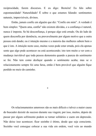 reciprocidade, fazem discursos. E eu digo: Besteira! Eu falo sobre
espontaneidade! Naturalidade! É sobre o que estamos falando: sentimentos
naturais, imprevisíveis, divinos.
       Então, jamais confie em alguém que diz: “Confie em mim”. A verdade é
bem simples: "Quem ama, confia" não existem dúvidas, e a confiança é natural,
nunca é imposta. Se há desconfiança, é porque algo está errado. Ou do lado de
quem desconfia por demência, ou provavelmente por algum motivo que a outra
pessoa está dando; ou é intuição mesmo e a maioria das mulheres sabem bem o
que é isto. A intuição neste caso, muitas vezes pode estar errada, pois ela apenas
sente que algo pode acontecer ou está acontecendo; isto tem muito a ver com a
mudança inevitável que toda pessoa demonstra quando a pureza do sentimento
se foi. Não tem como desfaçar quando o sentimento acaba; mas se o
relacionamento sempre foi uma farsa, então é bem provável que alguém fique
perdido no meio do caminho.




                                        *




       Os relacionamentos amorosos são os mais difíceis e talvez a maior causa
do buscador desistir do sucesso durante sua viagem; por isso, muitos, depois de
passar por algum sofrimento podem se tornar solitários e caem em depressão.
Não deixe isso acontecer; ficar sozinho é ótimo, desde que seja consciente.
Sozinho você consegue colocar a sua vida em ordem, você veio ao mundo
 