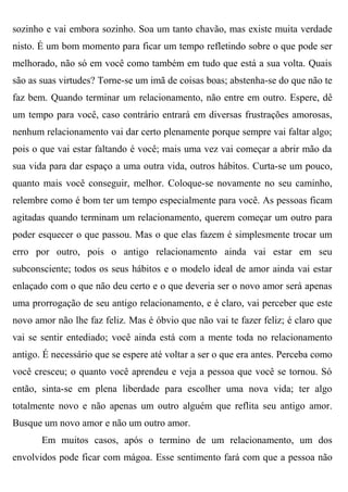 sozinho e vai embora sozinho. Soa um tanto chavão, mas existe muita verdade
nisto. É um bom momento para ficar um tempo refletindo sobre o que pode ser
melhorado, não só em você como também em tudo que está a sua volta. Quais
são as suas virtudes? Torne-se um imã de coisas boas; abstenha-se do que não te
faz bem. Quando terminar um relacionamento, não entre em outro. Espere, dê
um tempo para você, caso contrário entrará em diversas frustrações amorosas,
nenhum relacionamento vai dar certo plenamente porque sempre vai faltar algo;
pois o que vai estar faltando é você; mais uma vez vai começar a abrir mão da
sua vida para dar espaço a uma outra vida, outros hábitos. Curta-se um pouco,
quanto mais você conseguir, melhor. Coloque-se novamente no seu caminho,
relembre como é bom ter um tempo especialmente para você. As pessoas ficam
agitadas quando terminam um relacionamento, querem começar um outro para
poder esquecer o que passou. Mas o que elas fazem é simplesmente trocar um
erro por outro, pois o antigo relacionamento ainda vai estar em seu
subconsciente; todos os seus hábitos e o modelo ideal de amor ainda vai estar
enlaçado com o que não deu certo e o que deveria ser o novo amor será apenas
uma prorrogação de seu antigo relacionamento, e é claro, vai perceber que este
novo amor não lhe faz feliz. Mas é óbvio que não vai te fazer feliz; é claro que
vai se sentir entediado; você ainda está com a mente toda no relacionamento
antigo. É necessário que se espere até voltar a ser o que era antes. Perceba como
você cresceu; o quanto você aprendeu e veja a pessoa que você se tornou. Só
então, sinta-se em plena liberdade para escolher uma nova vida; ter algo
totalmente novo e não apenas um outro alguém que reflita seu antigo amor.
Busque um novo amor e não um outro amor.
       Em muitos casos, após o termino de um relacionamento, um dos
envolvidos pode ficar com mágoa. Esse sentimento fará com que a pessoa não
 