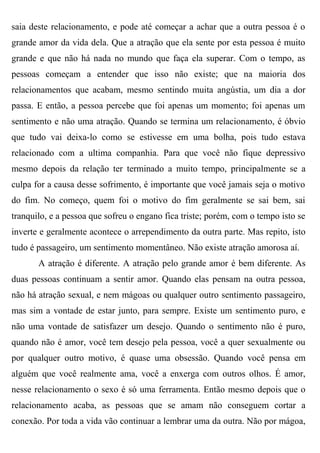 saia deste relacionamento, e pode até começar a achar que a outra pessoa é o
grande amor da vida dela. Que a atração que ela sente por esta pessoa é muito
grande e que não há nada no mundo que faça ela superar. Com o tempo, as
pessoas começam a entender que isso não existe; que na maioria dos
relacionamentos que acabam, mesmo sentindo muita angústia, um dia a dor
passa. E então, a pessoa percebe que foi apenas um momento; foi apenas um
sentimento e não uma atração. Quando se termina um relacionamento, é óbvio
que tudo vai deixa-lo como se estivesse em uma bolha, pois tudo estava
relacionado com a ultima companhia. Para que você não fique depressivo
mesmo depois da relação ter terminado a muito tempo, principalmente se a
culpa for a causa desse sofrimento, é importante que você jamais seja o motivo
do fim. No começo, quem foi o motivo do fim geralmente se sai bem, sai
tranquilo, e a pessoa que sofreu o engano fica triste; porém, com o tempo isto se
inverte e geralmente acontece o arrependimento da outra parte. Mas repito, isto
tudo é passageiro, um sentimento momentâneo. Não existe atração amorosa aí.
       A atração é diferente. A atração pelo grande amor é bem diferente. As
duas pessoas continuam a sentir amor. Quando elas pensam na outra pessoa,
não há atração sexual, e nem mágoas ou qualquer outro sentimento passageiro,
mas sim a vontade de estar junto, para sempre. Existe um sentimento puro, e
não uma vontade de satisfazer um desejo. Quando o sentimento não é puro,
quando não é amor, você tem desejo pela pessoa, você a quer sexualmente ou
por qualquer outro motivo, é quase uma obsessão. Quando você pensa em
alguém que você realmente ama, você a enxerga com outros olhos. É amor,
nesse relacionamento o sexo é só uma ferramenta. Então mesmo depois que o
relacionamento acaba, as pessoas que se amam não conseguem cortar a
conexão. Por toda a vida vão continuar a lembrar uma da outra. Não por mágoa,
 
