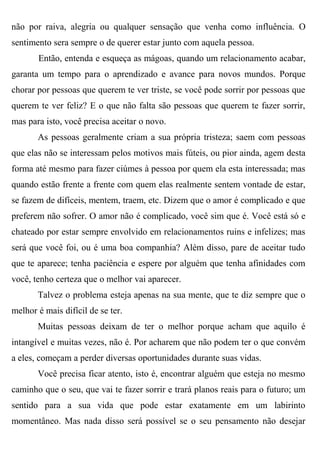 não por raiva, alegria ou qualquer sensação que venha como influência. O
sentimento sera sempre o de querer estar junto com aquela pessoa.
       Então, entenda e esqueça as mágoas, quando um relacionamento acabar,
garanta um tempo para o aprendizado e avance para novos mundos. Porque
chorar por pessoas que querem te ver triste, se você pode sorrir por pessoas que
querem te ver feliz? E o que não falta são pessoas que querem te fazer sorrir,
mas para isto, você precisa aceitar o novo.
       As pessoas geralmente criam a sua própria tristeza; saem com pessoas
que elas não se interessam pelos motivos mais fúteis, ou pior ainda, agem desta
forma até mesmo para fazer ciúmes à pessoa por quem ela esta interessada; mas
quando estão frente a frente com quem elas realmente sentem vontade de estar,
se fazem de difíceis, mentem, traem, etc. Dizem que o amor é complicado e que
preferem não sofrer. O amor não é complicado, você sim que é. Você está só e
chateado por estar sempre envolvido em relacionamentos ruins e infelizes; mas
será que você foi, ou é uma boa companhia? Além disso, pare de aceitar tudo
que te aparece; tenha paciência e espere por alguém que tenha afinidades com
você, tenho certeza que o melhor vai aparecer.
       Talvez o problema esteja apenas na sua mente, que te diz sempre que o
melhor é mais difícil de se ter.
       Muitas pessoas deixam de ter o melhor porque acham que aquilo é
intangível e muitas vezes, não é. Por acharem que não podem ter o que convém
a eles, começam a perder diversas oportunidades durante suas vidas.
       Você precisa ficar atento, isto é, encontrar alguém que esteja no mesmo
caminho que o seu, que vai te fazer sorrir e trará planos reais para o futuro; um
sentido para a sua vida que pode estar exatamente em um labirinto
momentâneo. Mas nada disso será possível se o seu pensamento não desejar
 