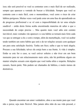 isso; não será possível se você se contentar com o mais fácil de ser realizado,
sempre que aparecer a vontade de buscar a felicidade. Sempre que você se
contenta com o mais fácil, com o momentâneo, você corre o risco de criar
hábitos perigosos. Muitas vezes você pode estar em uma fase de aprendizado ou
de progresso profissional e se vê com a impossibilidade de ter uma relação
saudável – então desta forma acaba encontrando maneiras de adiar o que a
necessidade do corpo precisa –. Mas quanto mais você adia este contato
inevitável, mais vontades vão aparecer e o seu hábito se tornará mais forte cada
vez que se entregar a ele; e com o tempo, além da masturbação, você vai acabar
tendo também um outro hábito que será o de ter relações sexuais com qualquer
um para uma satisfação ilusória. Tenha um foco; saiba o que te trará alegria.
Procure a sua felicidade; talvez ela esteja bem a sua frente. A vida é simples.
Então se este for o caso, se você estiver solteiro e não tiver em um bom
momento para ter um relacionamento mais sério, não há problema algum em
manter relações sexuais com alguém que você tenha afeto e respeito. Relações
casuais, fazem parte. Não podem ser chamados de hábitos, e muito menos de
destrutivos.




                                       *




       Quando encontrar um amor verdadeiro, abra a sua mente para que você
não o perca; seja mais flexível. Mas jamais abra mão da sua vida pessoal, e
 