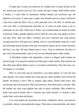 O rapaz que a moça tem interesse na verdade tem os traços do pai ou de
um primo que cresceu com ela. Ou o modo em que o rapaz anda lembra muito
o irmão; e o jeito dele se comunicar lembra demais um professor que ela
admirava na escola. A moça que o rapaz esta dizendo que teve amor a primeira
vista, tem o jeito de falar e de se vestir parecido com o da mãe. A menina que
você esta afim, é extremamente parecida, ou se veste ou anda como a sua ex
namorada ou sua irmã. Tudo isso é ilusão, esta condicionada na mente de todas
as pessoas. Então, quando alguém estiver afim de você, não veja apenas se faz o
seu tipo. Pare, olhe nos olhos. Conheça um novo universo que cada pessoa
carrega junta de si. Dê uma nova olhada, talvez a sua felicidade esteja ali e você
está deixando passar porque acha que essa pessoa apesar de ser muito atraente,
não faz o seu tipo. Dê uma chance para o novo. Veja se realmente ela não é o
que você esta procurando; veja se você só esta olhando para o lado errado.
       A felicidade sempre está esperando; o amor e a alegria estão sempre no
mesmo lugar. E as pessoas teimam em olhar para o lado errado. Elas teimam em
não olhar para dentro delas e ouvir a voz destes sentimentos. Eles têm uma voz.
O coração é a voz deles.
       Mas se você acha que já encontrou a sua alma gêmea; se você diz que
ama alguém, mas sente atração por outra pessoa, então também está na hora de
mudar, de buscar o novo. Não se engane: diga adeus. Quem sente amor, não
tem desejos por outra pessoa. Não seja teimoso e não minta para si mesmo. Não
há sentido em estar com alguém que não te deixa realizado. Mas lembre-se,
achar uma pessoa bonita não é o mesmo que sentir atração. A atração é algo
muito forte, está acima do desejo.
       E se você ainda não encontrou um amor verdadeiro, talvez você precise
se permitir, deixar o desconhecido chegar. Não tema o desconhecido, não tema!
 
