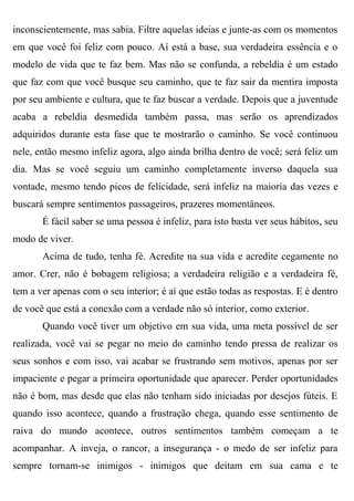 inconscientemente, mas sabia. Filtre aquelas ideias e junte-as com os momentos
em que você foi feliz com pouco. Aí está a base, sua verdadeira essência e o
modelo de vida que te faz bem. Mas não se confunda, a rebeldia é um estado
que faz com que você busque seu caminho, que te faz sair da mentira imposta
por seu ambiente e cultura, que te faz buscar a verdade. Depois que a juventude
acaba a rebeldia desmedida também passa, mas serão os aprendizados
adquiridos durante esta fase que te mostrarão o caminho. Se você continuou
nele, então mesmo infeliz agora, algo ainda brilha dentro de você; será feliz um
dia. Mas se você seguiu um caminho completamente inverso daquela sua
vontade, mesmo tendo picos de felicidade, será infeliz na maioria das vezes e
buscará sempre sentimentos passageiros, prazeres momentâneos.
       É fácil saber se uma pessoa é infeliz, para isto basta ver seus hábitos, seu
modo de viver.
       Acima de tudo, tenha fé. Acredite na sua vida e acredite cegamente no
amor. Crer, não é bobagem religiosa; a verdadeira religião e a verdadeira fé,
tem a ver apenas com o seu interior; é aí que estão todas as respostas. E é dentro
de você que está a conexão com a verdade não só interior, como exterior.
       Quando você tiver um objetivo em sua vida, uma meta possível de ser
realizada, você vai se pegar no meio do caminho tendo pressa de realizar os
seus sonhos e com isso, vai acabar se frustrando sem motivos, apenas por ser
impaciente e pegar a primeira oportunidade que aparecer. Perder oportunidades
não é bom, mas desde que elas não tenham sido iniciadas por desejos fúteis. E
quando isso acontece, quando a frustração chega, quando esse sentimento de
raiva do mundo acontece, outros sentimentos também começam a te
acompanhar. A inveja, o rancor, a insegurança - o medo de ser infeliz para
sempre tornam-se inimigos - inimigos que deitam em sua cama e te
 