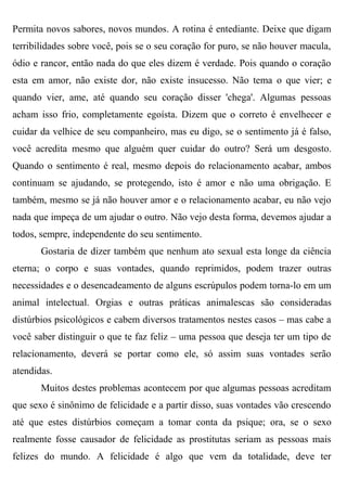 Permita novos sabores, novos mundos. A rotina é entediante. Deixe que digam
terribilidades sobre você, pois se o seu coração for puro, se não houver macula,
ódio e rancor, então nada do que eles dizem é verdade. Pois quando o coração
esta em amor, não existe dor, não existe insucesso. Não tema o que vier; e
quando vier, ame, até quando seu coração disser 'chega'. Algumas pessoas
acham isso frio, completamente egoísta. Dizem que o correto é envelhecer e
cuidar da velhice de seu companheiro, mas eu digo, se o sentimento já é falso,
você acredita mesmo que alguém quer cuidar do outro? Será um desgosto.
Quando o sentimento é real, mesmo depois do relacionamento acabar, ambos
continuam se ajudando, se protegendo, isto é amor e não uma obrigação. E
também, mesmo se já não houver amor e o relacionamento acabar, eu não vejo
nada que impeça de um ajudar o outro. Não vejo desta forma, devemos ajudar a
todos, sempre, independente do seu sentimento.
       Gostaria de dizer também que nenhum ato sexual esta longe da ciência
eterna; o corpo e suas vontades, quando reprimidos, podem trazer outras
necessidades e o desencadeamento de alguns escrúpulos podem torna-lo em um
animal intelectual. Orgias e outras práticas animalescas são consideradas
distúrbios psicológicos e cabem diversos tratamentos nestes casos – mas cabe a
você saber distinguir o que te faz feliz – uma pessoa que deseja ter um tipo de
relacionamento, deverá se portar como ele, só assim suas vontades serão
atendidas.
       Muitos destes problemas acontecem por que algumas pessoas acreditam
que sexo é sinônimo de felicidade e a partir disso, suas vontades vão crescendo
até que estes distúrbios começam a tomar conta da psique; ora, se o sexo
realmente fosse causador de felicidade as prostitutas seriam as pessoas mais
felizes do mundo. A felicidade é algo que vem da totalidade, deve ter
 