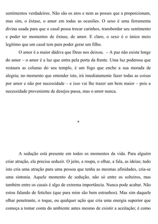 sentimentos verdadeiros. Não são os atos e nem as posses que a proporcionam,
mas sim, o êxtase, o amor em todas as ocasiões. O sexo é uma ferramenta
divina usada para que o casal possa trocar carinhos, transbordar seu sentimento
e poder ter momentos de êxtase, de amor. E claro, o sexo é o único meio
legítimo que um casal tem para poder gerar um filho.
       O amor é a maior dádiva que Deus nos deixou. – A paz não existe longe
do amor – o amor é a luz que entra pela porta da frente. Uma luz poderosa que
restaura as colunas do seu templo, é um fogo que enche a sua morada de
alegria; no momento que entender isto, irá imediatamente fazer todas as coisas
por amor e não por necessidade – e isso vai lhe trazer um bem maior – pois a
necessidade proveniente de desejos passa, mas o amor nunca.




                                          *




       A sedução está presente em todos os momentos da vida. Para alguém
criar atração, ela precisa seduzir. O jeito, a roupa, o olhar, a fala, as ideias; tudo
isto cria uma atração para uma pessoa que tenha as mesmas afinidades, cria-se
uma sintonia. Aquele momento de sedução, não só entre os solteiros, mas
também entre os casais é algo de extrema importância. Nunca pode acabar. Não
estou falando de fetiches (que para mim são bem estranhos). Mas sim daquele
olhar penetrante, o toque, ou qualquer ação que cria uma energia superior que
começa a tomar conta do ambiente antes mesmo de existir a aceitação; é como
 