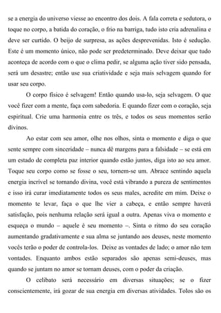 se a energia do universo viesse ao encontro dos dois. A fala correta e sedutora, o
toque no corpo, a batida do coração, o frio na barriga, tudo isto cria adrenalina e
deve ser curtido. O beijo de surpresa, as ações desprevenidas. Isto é sedução.
Este é um momento único, não pode ser predeterminado. Deve deixar que tudo
aconteça de acordo com o que o clima pedir, se alguma ação tiver sido pensada,
será um desastre; então use sua criatividade e seja mais selvagem quando for
usar seu corpo.
       O corpo físico é selvagem! Então quando usa-lo, seja selvagem. O que
você fizer com a mente, faça com sabedoria. E quando fizer com o coração, seja
espiritual. Crie uma harmonia entre os três, e todos os seus momentos serão
divinos.
       Ao estar com seu amor, olhe nos olhos, sinta o momento e diga o que
sente sempre com sinceridade – nunca dê margens para a falsidade – se está em
um estado de completa paz interior quando estão juntos, diga isto ao seu amor.
Toque seu corpo como se fosse o seu, tornem-se um. Abrace sentindo aquela
energia incrível se tornando divina, você está vibrando a pureza de sentimentos
e isso irá curar imediatamente todos os seus males, acredite em mim. Deixe o
momento te levar, faça o que lhe vier a cabeça, e então sempre haverá
satisfação, pois nenhuma relação será igual a outra. Apenas viva o momento e
esqueça o mundo – aquele é seu momento –. Sinta o ritmo do seu coração
aumentando gradativamente e sua alma se juntando aos deuses, neste momento
vocês terão o poder de controla-los. Deixe as vontades de lado; o amor não tem
vontades. Enquanto ambos estão separados são apenas semi-deuses, mas
quando se juntam no amor se tornam deuses, com o poder da criação.
       O celibato será necessário em diversas situações; se o fizer
conscientemente, irá gozar de sua energia em diversas atividades. Tolos são os
 