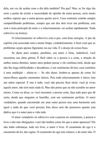 dela, em vez de acabar com o dia dela também? Pra que? Mas, se for algo tão
serio a ponto de existir a necessidade de opinião da outra pessoa, seria muito
melhor esperar que a outra pessoa queira ouvir. Caso contrario estarão sempre
compartilhando problemas, sempre que um dos dois tiver um problema, este
será o tema principal da noite e o relacionamento vai acabar rapidamente. Nada
sobrevive na tristeza.
       O relacionamento só sobrevive com a paz, com boas energias. A paz de
espirito esta associada com a mente limpa, verdadeiramente; é fazer com que os
problemas sejam apenas figurantes na sua vida. É o desejo de coisas boas.
       Se durar para sempre, parabéns, seu amor é forte, inabalável, você
encontrou sua alma gêmea. É fácil saber se a pessoa é a certa, a atração de
ambas nunca diminui, tantos anos podem passar e ele continua total, desde que
não lhe traga infelicidades e dessabores, é um sentimento divino; caso contrário
é uma maldição – afaste-se –. Se não durar, lembre-se apenas de como foi
maravilhoso aqueles momentos únicos. Pois todo relacionamento é único, tem
um sabor especial. E isto é tudo, você não precisa ficar triste; você já viveu
aquele amor, não tem mais nada lá. Mas não pense que eu não acredito no amor
eterno. Como eu disse, se você encontrar a pessoa certa, faça tudo para que dê
certo, desde que ninguém se humilhe, será um sentimento perfeito. O amor
verdadeiro, quando encontrado em uma outra pessoa traz uma harmonia sem
igual e nada do que você procure fora disso será tão prazeroso quanto esta
dádiva que é o amor para a vida toda.
       O amor verdadeiro só sobrevive com a pureza no sentimento, a pureza é
livre e não tem obrigações; você não lembra como foi que o amor apareceu? Ele
não tinha cobranças, tudo era livre, o amor é livre. O casamento do ego é o
casamento da lei, das regras. O casamento do ego tem ciúmes; o do amor não. O
 