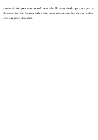 casamento do ego tem medo; o do amor não. O casamento do ego tem regras; o
do amor não. Não há mais nada a dizer sobre relacionamentos, eles só existem
com o respeito individual.
 