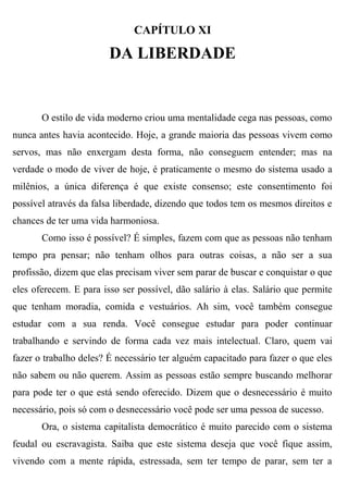 CAPÍTULO XI

                        DA LIBERDADE


       O estilo de vida moderno criou uma mentalidade cega nas pessoas, como
nunca antes havia acontecido. Hoje, a grande maioria das pessoas vivem como
servos, mas não enxergam desta forma, não conseguem entender; mas na
verdade o modo de viver de hoje, é praticamente o mesmo do sistema usado a
milênios, a única diferença é que existe consenso; este consentimento foi
possível através da falsa liberdade, dizendo que todos tem os mesmos direitos e
chances de ter uma vida harmoniosa.
       Como isso é possível? É simples, fazem com que as pessoas não tenham
tempo pra pensar; não tenham olhos para outras coisas, a não ser a sua
profissão, dizem que elas precisam viver sem parar de buscar e conquistar o que
eles oferecem. E para isso ser possível, dão salário à elas. Salário que permite
que tenham moradia, comida e vestuários. Ah sim, você também consegue
estudar com a sua renda. Você consegue estudar para poder continuar
trabalhando e servindo de forma cada vez mais intelectual. Claro, quem vai
fazer o trabalho deles? É necessário ter alguém capacitado para fazer o que eles
não sabem ou não querem. Assim as pessoas estão sempre buscando melhorar
para pode ter o que está sendo oferecido. Dizem que o desnecessário é muito
necessário, pois só com o desnecessário você pode ser uma pessoa de sucesso.
       Ora, o sistema capitalista democrático é muito parecido com o sistema
feudal ou escravagista. Saiba que este sistema deseja que você fique assim,
vivendo com a mente rápida, estressada, sem ter tempo de parar, sem ter a
 