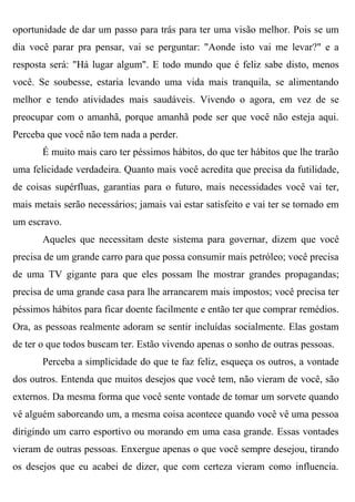 oportunidade de dar um passo para trás para ter uma visão melhor. Pois se um
dia você parar pra pensar, vai se perguntar: "Aonde isto vai me levar?" e a
resposta será: "Há lugar algum". E todo mundo que é feliz sabe disto, menos
você. Se soubesse, estaria levando uma vida mais tranquila, se alimentando
melhor e tendo atividades mais saudáveis. Vivendo o agora, em vez de se
preocupar com o amanhã, porque amanhã pode ser que você não esteja aqui.
Perceba que você não tem nada a perder.
       É muito mais caro ter péssimos hábitos, do que ter hábitos que lhe trarão
uma felicidade verdadeira. Quanto mais você acredita que precisa da futilidade,
de coisas supérfluas, garantias para o futuro, mais necessidades você vai ter,
mais metais serão necessários; jamais vai estar satisfeito e vai ter se tornado em
um escravo.
       Aqueles que necessitam deste sistema para governar, dizem que você
precisa de um grande carro para que possa consumir mais petróleo; você precisa
de uma TV gigante para que eles possam lhe mostrar grandes propagandas;
precisa de uma grande casa para lhe arrancarem mais impostos; você precisa ter
péssimos hábitos para ficar doente facilmente e então ter que comprar remédios.
Ora, as pessoas realmente adoram se sentir incluídas socialmente. Elas gostam
de ter o que todos buscam ter. Estão vivendo apenas o sonho de outras pessoas.
       Perceba a simplicidade do que te faz feliz, esqueça os outros, a vontade
dos outros. Entenda que muitos desejos que você tem, não vieram de você, são
externos. Da mesma forma que você sente vontade de tomar um sorvete quando
vê alguém saboreando um, a mesma coisa acontece quando você vê uma pessoa
dirigindo um carro esportivo ou morando em uma casa grande. Essas vontades
vieram de outras pessoas. Enxergue apenas o que você sempre desejou, tirando
os desejos que eu acabei de dizer, que com certeza vieram como influencia.
 