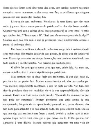 Estes desejos fazem você viver uma vida cega, sem sentido, sempre buscando
conquistar estes momentos, e eles nunca tem fim; os problemas que chegam
juntos com suas conquistas não tem fim.
       Livre-se de seus problemas. Resolva-os de uma forma que não reste
nada; jogue-os fora – quem precisa de problemas? – eles não fazem sentido.
Quando você está com a cabeça cheia, logo ao acordar já se torna tenso: "Tenho
que resolver isto." "Tenho que ir lá". "Será que não estou esquecendo de algo?"
Quando você não tem com o que se preocupar, você simplesmente acorda e
pensa: só tenho que viver.
       Um homem medíocre é cheio de problemas; o ego dele é do tamanho de
seus problemas. Ele precisa cuidar de suas posses, de coisas que ele jamais vai
usar. Ele está prestes a ter um ataque do coração, mas continua acreditando que
tudo aquilo é o que lhe satisfaz. Não percebe que são bobagens.
       O sábio faz com que a pouca coisa que tem, cuide dele. Ao meu ver,
coisas supérfluas tem o mesmo significado que problemas.
       Mas também não se deve fugir dos problemas, já que eles estão aí,
precisam ter um ponto final. Muitos acontecimentos não são provocados por
você mesmo; simplesmente acontecem, e isto faz parte da vida. Não fuja, este
tipo de problema deve ser resolvido, ele é de sua responsabilidade; não seja
covarde. Existe uma frase muito bonita que diz: “Deus não lhe dá uma cruz que
não pode ser suportada”. Existem problemas que estão acima de sua
compreensão, faz parte de seu aprendizado; quem não cai, quem não erra, não
tem nada para aprender e se não aprende nada, não pode ensinar nada. São os
que tem algo para ensinar, é que fazem o mundo evoluir, e muitas vezes as suas
quedas é que fazem você enxergar o que estava oculto. Então quando cair
agradeça; é uma dádiva. Existem pessoas que acreditam em uma vida de
 