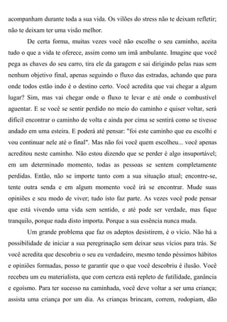 acompanham durante toda a sua vida. Os vilões do stress não te deixam refletir;
não te deixam ter uma visão melhor.
       De certa forma, muitas vezes você não escolhe o seu caminho, aceita
tudo o que a vida te oferece, assim como um imã ambulante. Imagine que você
pega as chaves do seu carro, tira ele da garagem e sai dirigindo pelas ruas sem
nenhum objetivo final, apenas seguindo o fluxo das estradas, achando que para
onde todos estão indo é o destino certo. Você acredita que vai chegar a algum
lugar? Sim, mas vai chegar onde o fluxo te levar e até onde o combustível
aguentar. E se você se sentir perdido no meio do caminho e quiser voltar, será
difícil encontrar o caminho de volta e ainda por cima se sentirá como se tivesse
andado em uma esteira. E poderá até pensar: "foi este caminho que eu escolhi e
vou continuar nele até o final". Mas não foi você quem escolheu... você apenas
acreditou neste caminho. Não estou dizendo que se perder é algo insuportável;
em um determinado momento, todas as pessoas se sentem completamente
perdidas. Então, não se importe tanto com a sua situação atual; encontre-se,
tente outra senda e em algum momento você irá se encontrar. Mude suas
opiniões e seu modo de viver; tudo isto faz parte. As vezes você pode pensar
que está vivendo uma vida sem sentido, e até pode ser verdade, mas fique
tranquilo, porque nada disto importa. Porque a sua essência nunca muda.
       Um grande problema que faz os adeptos desistirem, é o vício. Não há a
possibilidade de iniciar a sua peregrinação sem deixar seus vícios para trás. Se
você acredita que descobriu o seu eu verdadeiro, mesmo tendo péssimos hábitos
e opiniões formadas, posso te garantir que o que você descobriu é ilusão. Você
recebeu um eu materialista, que com certeza está repleto de futilidade, ganância
e egoísmo. Para ter sucesso na caminhada, você deve voltar a ser uma criança;
assista uma criança por um dia. As crianças brincam, correm, rodopiam, dão
 