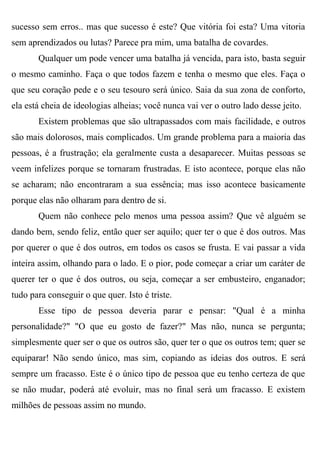 sucesso sem erros.. mas que sucesso é este? Que vitória foi esta? Uma vitoria
sem aprendizados ou lutas? Parece pra mim, uma batalha de covardes.
       Qualquer um pode vencer uma batalha já vencida, para isto, basta seguir
o mesmo caminho. Faça o que todos fazem e tenha o mesmo que eles. Faça o
que seu coração pede e o seu tesouro será único. Saia da sua zona de conforto,
ela está cheia de ideologias alheias; você nunca vai ver o outro lado desse jeito.
       Existem problemas que são ultrapassados com mais facilidade, e outros
são mais dolorosos, mais complicados. Um grande problema para a maioria das
pessoas, é a frustração; ela geralmente custa a desaparecer. Muitas pessoas se
veem infelizes porque se tornaram frustradas. E isto acontece, porque elas não
se acharam; não encontraram a sua essência; mas isso acontece basicamente
porque elas não olharam para dentro de si.
       Quem não conhece pelo menos uma pessoa assim? Que vê alguém se
dando bem, sendo feliz, então quer ser aquilo; quer ter o que é dos outros. Mas
por querer o que é dos outros, em todos os casos se frusta. E vai passar a vida
inteira assim, olhando para o lado. E o pior, pode começar a criar um caráter de
querer ter o que é dos outros, ou seja, começar a ser embusteiro, enganador;
tudo para conseguir o que quer. Isto é triste.
       Esse tipo de pessoa deveria parar e pensar: "Qual é a minha
personalidade?" "O que eu gosto de fazer?" Mas não, nunca se pergunta;
simplesmente quer ser o que os outros são, quer ter o que os outros tem; quer se
equiparar! Não sendo único, mas sim, copiando as ideias dos outros. E será
sempre um fracasso. Este é o único tipo de pessoa que eu tenho certeza de que
se não mudar, poderá até evoluir, mas no final será um fracasso. E existem
milhões de pessoas assim no mundo.
 