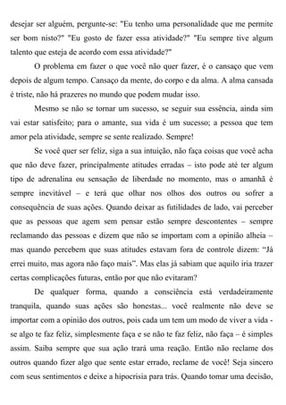 desejar ser alguém, pergunte-se: "Eu tenho uma personalidade que me permite
ser bom nisto?" "Eu gosto de fazer essa atividade?" "Eu sempre tive algum
talento que esteja de acordo com essa atividade?"
       O problema em fazer o que você não quer fazer, é o cansaço que vem
depois de algum tempo. Cansaço da mente, do corpo e da alma. A alma cansada
é triste, não há prazeres no mundo que podem mudar isso.
       Mesmo se não se tornar um sucesso, se seguir sua essência, ainda sim
vai estar satisfeito; para o amante, sua vida é um sucesso; a pessoa que tem
amor pela atividade, sempre se sente realizado. Sempre!
       Se você quer ser feliz, siga a sua intuição, não faça coisas que você acha
que não deve fazer, principalmente atitudes erradas – isto pode até ter algum
tipo de adrenalina ou sensação de liberdade no momento, mas o amanhã é
sempre inevitável – e terá que olhar nos olhos dos outros ou sofrer a
consequência de suas ações. Quando deixar as futilidades de lado, vai perceber
que as pessoas que agem sem pensar estão sempre descontentes – sempre
reclamando das pessoas e dizem que não se importam com a opinião alheia –
mas quando percebem que suas atitudes estavam fora de controle dizem: “Já
errei muito, mas agora não faço mais”. Mas elas já sabiam que aquilo iria trazer
certas complicações futuras, então por que não evitaram?
       De qualquer forma, quando a consciência está verdadeiramente
tranquila, quando suas ações são honestas... você realmente não deve se
importar com a opinião dos outros, pois cada um tem um modo de viver a vida -
se algo te faz feliz, simplesmente faça e se não te faz feliz, não faça – é simples
assim. Saiba sempre que sua ação trará uma reação. Então não reclame dos
outros quando fizer algo que sente estar errado, reclame de você! Seja sincero
com seus sentimentos e deixe a hipocrisia para trás. Quando tomar uma decisão,
 
