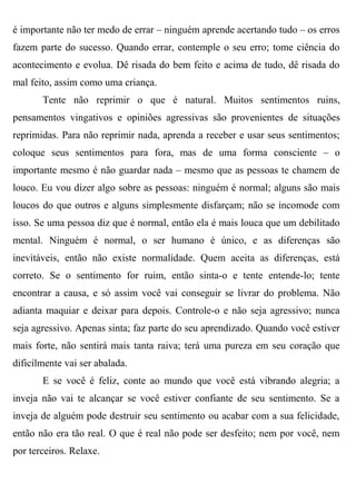 é importante não ter medo de errar – ninguém aprende acertando tudo – os erros
fazem parte do sucesso. Quando errar, contemple o seu erro; tome ciência do
acontecimento e evolua. Dê risada do bem feito e acima de tudo, dê risada do
mal feito, assim como uma criança.
       Tente não reprimir o que é natural. Muitos sentimentos ruins,
pensamentos vingativos e opiniões agressivas são provenientes de situações
reprimidas. Para não reprimir nada, aprenda a receber e usar seus sentimentos;
coloque seus sentimentos para fora, mas de uma forma consciente – o
importante mesmo é não guardar nada – mesmo que as pessoas te chamem de
louco. Eu vou dizer algo sobre as pessoas: ninguém é normal; alguns são mais
loucos do que outros e alguns simplesmente disfarçam; não se incomode com
isso. Se uma pessoa diz que é normal, então ela é mais louca que um debilitado
mental. Ninguém é normal, o ser humano é único, e as diferenças são
inevitáveis, então não existe normalidade. Quem aceita as diferenças, está
correto. Se o sentimento for ruim, então sinta-o e tente entende-lo; tente
encontrar a causa, e só assim você vai conseguir se livrar do problema. Não
adianta maquiar e deixar para depois. Controle-o e não seja agressivo; nunca
seja agressivo. Apenas sinta; faz parte do seu aprendizado. Quando você estiver
mais forte, não sentirá mais tanta raiva; terá uma pureza em seu coração que
dificilmente vai ser abalada.
       E se você é feliz, conte ao mundo que você está vibrando alegria; a
inveja não vai te alcançar se você estiver confiante de seu sentimento. Se a
inveja de alguém pode destruir seu sentimento ou acabar com a sua felicidade,
então não era tão real. O que é real não pode ser desfeito; nem por você, nem
por terceiros. Relaxe.
 