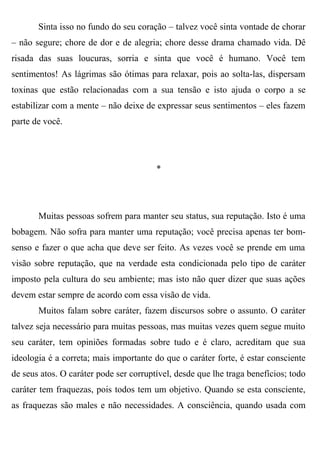 Sinta isso no fundo do seu coração – talvez você sinta vontade de chorar
– não segure; chore de dor e de alegria; chore desse drama chamado vida. Dê
risada das suas loucuras, sorria e sinta que você é humano. Você tem
sentimentos! As lágrimas são ótimas para relaxar, pois ao solta-las, dispersam
toxinas que estão relacionadas com a sua tensão e isto ajuda o corpo a se
estabilizar com a mente – não deixe de expressar seus sentimentos – eles fazem
parte de você.




                                        *




       Muitas pessoas sofrem para manter seu status, sua reputação. Isto é uma
bobagem. Não sofra para manter uma reputação; você precisa apenas ter bom-
senso e fazer o que acha que deve ser feito. As vezes você se prende em uma
visão sobre reputação, que na verdade esta condicionada pelo tipo de caráter
imposto pela cultura do seu ambiente; mas isto não quer dizer que suas ações
devem estar sempre de acordo com essa visão de vida.
       Muitos falam sobre caráter, fazem discursos sobre o assunto. O caráter
talvez seja necessário para muitas pessoas, mas muitas vezes quem segue muito
seu caráter, tem opiniões formadas sobre tudo e é claro, acreditam que sua
ideologia é a correta; mais importante do que o caráter forte, é estar consciente
de seus atos. O caráter pode ser corruptível, desde que lhe traga benefícios; todo
caráter tem fraquezas, pois todos tem um objetivo. Quando se esta consciente,
as fraquezas são males e não necessidades. A consciência, quando usada com
 