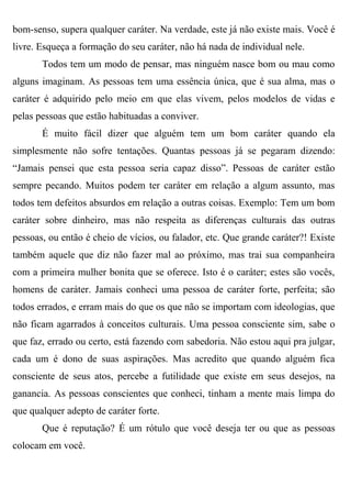 bom-senso, supera qualquer caráter. Na verdade, este já não existe mais. Você é
livre. Esqueça a formação do seu caráter, não há nada de individual nele.
       Todos tem um modo de pensar, mas ninguém nasce bom ou mau como
alguns imaginam. As pessoas tem uma essência única, que é sua alma, mas o
caráter é adquirido pelo meio em que elas vivem, pelos modelos de vidas e
pelas pessoas que estão habituadas a conviver.
       É muito fácil dizer que alguém tem um bom caráter quando ela
simplesmente não sofre tentações. Quantas pessoas já se pegaram dizendo:
“Jamais pensei que esta pessoa seria capaz disso”. Pessoas de caráter estão
sempre pecando. Muitos podem ter caráter em relação a algum assunto, mas
todos tem defeitos absurdos em relação a outras coisas. Exemplo: Tem um bom
caráter sobre dinheiro, mas não respeita as diferenças culturais das outras
pessoas, ou então é cheio de vícios, ou falador, etc. Que grande caráter?! Existe
também aquele que diz não fazer mal ao próximo, mas trai sua companheira
com a primeira mulher bonita que se oferece. Isto é o caráter; estes são vocês,
homens de caráter. Jamais conheci uma pessoa de caráter forte, perfeita; são
todos errados, e erram mais do que os que não se importam com ideologias, que
não ficam agarrados à conceitos culturais. Uma pessoa consciente sim, sabe o
que faz, errado ou certo, está fazendo com sabedoria. Não estou aqui pra julgar,
cada um é dono de suas aspirações. Mas acredito que quando alguém fica
consciente de seus atos, percebe a futilidade que existe em seus desejos, na
ganancia. As pessoas conscientes que conheci, tinham a mente mais limpa do
que qualquer adepto de caráter forte.
       Que é reputação? É um rótulo que você deseja ter ou que as pessoas
colocam em você.
 
