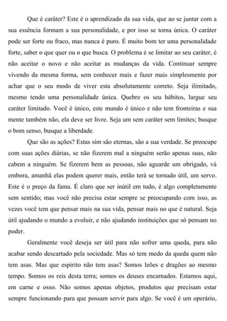 Que é caráter? Este é o aprendizado da sua vida, que ao se juntar com a
sua essência formam a sua personalidade, e por isso se torna única. O caráter
pode ser forte ou fraco, mas nunca é puro. É muito bom ter uma personalidade
forte, saber o que quer ou o que busca. O problema é se limitar ao seu caráter, é
não aceitar o novo e não aceitar as mudanças da vida. Continuar sempre
vivendo da mesma forma, sem conhecer mais e fazer mais simplesmente por
achar que o seu modo de viver esta absolutamente correto. Seja ilimitado,
mesmo tendo uma personalidade única. Quebre os seu hábitos, largue seu
caráter limitado. Você é único, este mundo é único e não tem fronteiras e sua
mente também não, ela deve ser livre. Seja um sem caráter sem limites; busque
o bom senso, busque a liberdade.
         Que são as ações? Estas sim são eternas, são a sua verdade. Se preocupe
com suas ações diárias, se não fizerem mal a ninguém serão apenas suas, não
cabem a ninguém. Se fizerem bem as pessoas, não aguarde um obrigado, vá
embora, amanhã elas podem querer mais, então terá se tornado útil, um servo.
Este é o preço da fama. É claro que ser inútil em tudo, é algo completamente
sem sentido; mas você não precisa estar sempre se preocupando com isso, as
vezes você tem que pensar mais na sua vida, pensar mais no que é natural. Seja
útil ajudando o mundo a evoluir, e não ajudando instituições que só pensam no
poder.
         Geralmente você deseja ser útil para não sofrer uma queda, para não
acabar sendo descartado pela sociedade. Mas só tem medo da queda quem não
tem asas. Mas que espirito não tem asas? Somos leões e dragões ao mesmo
tempo. Somos os reis desta terra; somos os deuses encarnados. Estamos aqui,
em carne e osso. Não somos apenas objetos, produtos que precisam estar
sempre funcionando para que possam servir para algo. Se você é um operário,
 