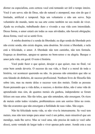 diretor ou especialista, com certeza você está tentando ser útil o tempo inteiro.
Você é um servo; não de Deus, não do natural e atemporal, mas sim do que é
limitado, artificial e temporal. Seja um voluntario e não um servo. Seja
voluntário do mundo, tanto na sua arte como também no seu modo de viver.
Ajude na evolução, trabalhando duro e vivendo a sua vida com intensidade.
Dessa forma, o amor estará em todas as suas atividades, não haverá obrigação;
dessa forma, você vai se sentir livre.
       A minha doutrina é a senda da liberdade; eu digo senda da liberdade pois
não existe senda, não existe dogma, uma doutrina. Só existe a liberdade, e nela
está a felicidade, o amor. A liberdade não tem caminho, não tem formula.
Esqueça as doutrinas, apegue-se apenas no bom-senso e na alegria. Busque o
amor pela vida, em geral. O resto é história.
       Você pode fazer o que quiser, desejar o que quiser, mas no final, vai
estar bem aonde deveria. O sucesso da sua vida, o final e a moral de toda a
história, vai acontecer querendo ou não. As pessoas não entendem que não se
esta falando de dinheiro, de sucesso profissional. Nenhum livro de filosofia fala
sobre isto, mas na mente delas o sucesso vem dos metais. Então as pessoas
ficam pensando que a vida delas, o sucesso, o destino delas, não é uma vida de
aprendizado mas sim, de quantos metais ela ganhou, independente se foram
felizes em suas artes. São tão tolos, que não entendem, não enxergam. Os ricos
de metais estão todos viciados, problemáticos com um sorriso falso no rosto.
São tão avarentos que não enxergam a futilidade de suas vidas. São cegos.
       Não há felicidade nesta vida, se não vive-la intensamente. Se você tem
metais, mas não tem tempo para amar você é um pobre, mais miserável que um
mendigo, nada lhe serve. Mas se você ama, não precisa de nada (e você sabe
disso), sente vontade de largar tudo e viver apenas pelo amor. Aonde esta a sua
 